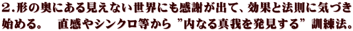 2.形の奥にある見えない世界にも感謝が出て、効果と法則に気づき 始める。　直感やシンクロ等から ”内なる真我を発見する” 訓練法。